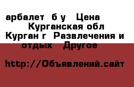 арбалет  б/у › Цена ­ 5 000 - Курганская обл., Курган г. Развлечения и отдых » Другое   